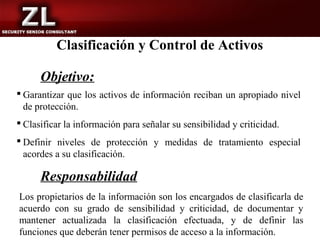 Clasificación y Control de Activos

      Objetivo:
 Garantizar que los activos de información reciban un apropiado nivel
  de protección.
 Clasificar la información para señalar su sensibilidad y criticidad.
 Definir niveles de protección y medidas de tratamiento especial
  acordes a su clasificación.

      Responsabilidad
Los propietarios de la información son los encargados de clasificarla de
acuerdo con su grado de sensibilidad y criticidad, de documentar y
mantener actualizada la clasificación efectuada, y de definir las
funciones que deberán tener permisos de acceso a la información.
 