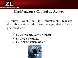 Clasificación y Control de Activos

El nuevo valor de la información requiere
indiscutiblemente un alto nivel de seguridad a fin de
lograr mantener:

       LA CONFIDENCIALIDAD
       LA INTEGRIDAD
       LA DISPONIBILIDAD
 