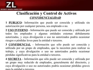 Clasificación y Control de Activos
                    CONFIDENCIALIDAD
1 PUBLICO- Información que puede ser conocida y utilizada sin
autorización por cualquier persona, sea empleado o no.
2 USO INTERNO - Información que puede ser conocida y utilizada por
todos los empleados y algunas entidades externas debidamente
autorizadas, y cuya divulgación o uso no autorizados podría ocasionar
riesgos o pérdidas leves para la entidad o terceros.
3 CONFIDENCIAL - Información que sólo puede ser conocida y
utilizada por un grupo de empleados, que la necesiten para realizar su
trabajo, y cuya divulgación o uso no autorizados podría ocasionar
pérdidas significativas para la entidad o terceros.
4 SECRETA - Información que sólo puede ser conocida y utilizada por
un grupo muy reducido de empleados, generalmente del directorio, y
cuya divulgación o uso no autorizados podría ocasionar pérdidas graves
 