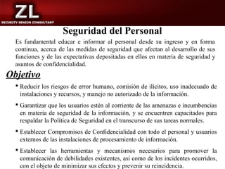 Seguridad del Personal
  Es fundamental educar e informar al personal desde su ingreso y en forma
  continua, acerca de las medidas de seguridad que afectan al desarrollo de sus
  funciones y de las expectativas depositadas en ellos en materia de seguridad y
  asuntos de confidencialidad.
Objetivo
   Reducir los riesgos de error humano, comisión de ilícitos, uso inadecuado de
    instalaciones y recursos, y manejo no autorizado de la información.
   Garantizar que los usuarios estén al corriente de las amenazas e incumbencias
    en materia de seguridad de la información, y se encuentren capacitados para
    respaldar la Política de Seguridad en el transcurso de sus tareas normales.
   Establecer Compromisos de Confidencialidad con todo el personal y usuarios
    externos de las instalaciones de procesamiento de información.
   Establecer las herramientas y mecanismos necesarios para promover la
    comunicación de debilidades existentes, así como de los incidentes ocurridos,
    con el objeto de minimizar sus efectos y prevenir su reincidencia.
 