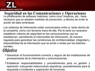 Seguridad en las Comunicaciones y Operaciones
La proliferación de software malicioso, como virus, troyanos, etc., hace
necesario que se adopten medidas de prevención, a efectos de evitar la
acción de tales amenazas.
Los sistemas de información están comunicados entre si, tanto dentro de
la compañía, como con terceros fuera de ella. Por lo tanto es necesario
establecer criterios de seguridad en las comunicaciones que se
establezcan, permitiendo el intercambio de información, de manera
regulada para garantizar las condiciones de confidencialidad, integridad y
disponibilidad de la información que se emite o recibe por los distintos
canales.
Objetivo
  Garantizar el funcionamiento correcto y seguro de las instalaciones de
   procesamiento de la información y comunicaciones.
  Establecer responsabilidades y procedimientos para su gestión y
   operación, incluyendo instrucciones operativas, procedimientos para la
   respuesta a incidentes y separación de funciones.
 