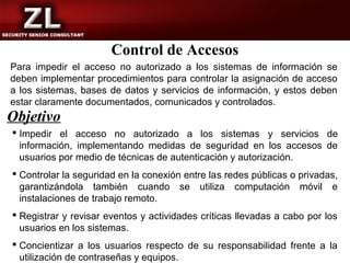 Control de Accesos
Para impedir el acceso no autorizado a los sistemas de información se
deben implementar procedimientos para controlar la asignación de acceso
a los sistemas, bases de datos y servicios de información, y estos deben
estar claramente documentados, comunicados y controlados.
Objetivo
 Impedir el acceso no autorizado a los sistemas y servicios de
  información, implementando medidas de seguridad en los accesos de
  usuarios por medio de técnicas de autenticación y autorización.
 Controlar la seguridad en la conexión entre las redes públicas o privadas,
  garantizándola también cuando se utiliza computación móvil e
  instalaciones de trabajo remoto.
 Registrar y revisar eventos y actividades críticas llevadas a cabo por los
  usuarios en los sistemas.
 Concientizar a los usuarios respecto de su responsabilidad frente a la
  utilización de contraseñas y equipos.
 