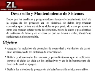 Desarrollo y Mantenimiento de Sistemas
  Dado que los analistas y programadores tienen el conocimiento total de
  la lógica de los procesos en los sistemas, se deben implementar
  controles que eviten maniobras dolosas por parte de estas personas u
  otras que puedan operar sobre los sistemas, bases de datos y plataformas
  de software de base y en el caso de que se lleven a cabo, identificar
  rápidamente al responsable.

Objetivo
  Asegurar la inclusión de controles de seguridad y validación de datos
   en el desarrollo de los sistemas de información.
  Definir y documentar las normas y procedimientos que se aplicarán
   durante el ciclo de vida de los aplicativos y en la infraestructura de
   base en la cual se apoyan.
  Definir los métodos de protección de la información crítica o sensible.
 