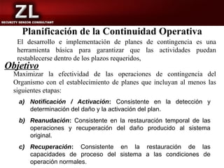 Planificación de la Continuidad Operativa
   El desarrollo e implementación de planes de contingencia es una
   herramienta básica para garantizar que las actividades puedan
   restablecerse dentro de los plazos requeridos,
Objetivo
  Maximizar la efectividad de las operaciones de contingencia del
  Organismo con el establecimiento de planes que incluyan al menos las
  siguientes etapas:
   a) Notificación / Activación: Consistente en la detección y
      determinación del daño y la activación del plan.
   b) Reanudación: Consistente en la restauración temporal de las
      operaciones y recuperación del daño producido al sistema
      original.
   c) Recuperación: Consistente en la restauración de las
      capacidades de proceso del sistema a las condiciones de
      operación normales.
 