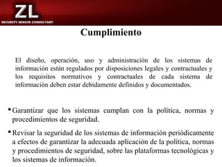 Cumplimiento

  El diseño, operación, uso y administración de los sistemas de
  información están regulados por disposiciones legales y contractuales y
  los requisitos normativos y contractuales de cada sistema de
  información deben estar debidamente definidos y documentados.


 Garantizar que los sistemas cumplan con la política, normas y
  procedimientos de seguridad.
 Revisar la seguridad de los sistemas de información periódicamente
  a efectos de garantizar la adecuada aplicación de la política, normas
  y procedimientos de seguridad, sobre las plataformas tecnológicas y
  los sistemas de información.
 