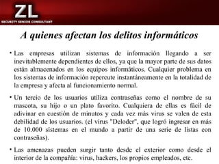 A quienes afectan los delitos informáticos
• Las empresas utilizan sistemas de información llegando a ser
  inevitablemente dependientes de ellos, ya que la mayor parte de sus datos
  están almacenados en los equipos informáticos. Cualquier problema en
  los sistemas de información repercute instantáneamente en la totalidad de
  la empresa y afecta al funcionamiento normal.
• Un tercio de los usuarios utiliza contraseñas como el nombre de su
  mascota, su hijo o un plato favorito. Cualquiera de ellas es fácil de
  adivinar en cuestión de minutos y cada vez más virus se valen de esta
  debilidad de los usuarios. (el virus "Deloder", que logró ingresar en más
  de 10.000 sistemas en el mundo a partir de una serie de listas con
  contraseñas).
• Las amenazas pueden surgir tanto desde el exterior como desde el
  interior de la compañía: virus, hackers, los propios empleados, etc.
 