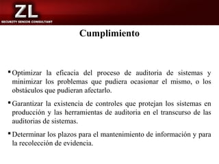 Cumplimiento


 Optimizar la eficacia del proceso de auditoria de sistemas y
  minimizar los problemas que pudiera ocasionar el mismo, o los
  obstáculos que pudieran afectarlo.
 Garantizar la existencia de controles que protejan los sistemas en
  producción y las herramientas de auditoria en el transcurso de las
  auditorias de sistemas.
 Determinar los plazos para el mantenimiento de información y para
  la recolección de evidencia.
 