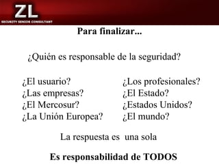 Para finalizar...

 ¿Quién es responsable de la seguridad?

¿El usuario?            ¿Los profesionales?
¿Las empresas?          ¿El Estado?
¿El Mercosur?           ¿Estados Unidos?
¿La Unión Europea?      ¿El mundo?

         La respuesta es una sola

      Es responsabilidad de TODOS
 
