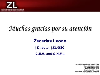 Muchas gracias por su atención
         Zacarías Leone
         | Director | ZL-SSC
         C.E.H. and C.H.F.I.


                               ZL – SECURITY SENIOR CONSULTANT
                                           Tel.: +54 11 4590 2320
                                           Fax.: +54 11 4590 2201
                                             Edificio Laminar Plaza
                                            Ing° Butty 240, 4° Piso
                               C1001AFB Capital Federal - Argentina
                                        www.zacariasleone.com.ar
 