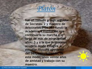 Platón
fue un filósofo griego seguidor
de Sócrates. 2 y maestro de
Aristóteles.3 En 387 fundó la
Academia,4 institución que
continuaría su marcha a lo
largo de más de novecientos
años. 3 y a la que Aristóteles
acudiría desde Estagira a
estudiar filosofía alrededor
del 367, compartiendo, de
este modo, unos veinte años
de amistad y trabajo con su
maestro.
 