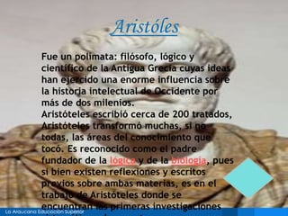 Aristóles
Fue un polímata: filósofo, lógico y
científico de la Antigua Grecia cuyas ideas
han ejercido una enorme influencia sobre
la historia intelectual de Occidente por
más de dos milenios.
Aristóteles escribió cerca de 200 tratados,
Aristóteles transformó muchas, si no
todas, las áreas del conocimiento que
tocó. Es reconocido como el padre
fundador de la lógica y de la biología, pues
si bien existen reflexiones y escritos
previos sobre ambas materias, es en el
trabajo de Aristóteles donde se
encuentran las primeras investigaciones
 