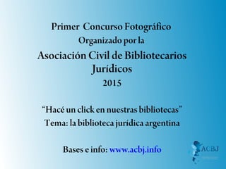 Primer Concurso Fotográfico
Organizado por la
AsociaciónCivil de Bibliotecarios
Jurídicos
2015
“Hacé un click en nuestras bibliotecas”
Tema: la biblioteca jurídica argentina
Bases e info: www.acbj.info
 