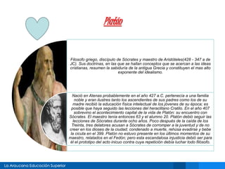Platón
Filosofo griego, discípulo de Sócrates y maestro de Aristóteles(428 - 347 a de
JC). Sus doctrinas, en las que se hallan conceptos que se acercan a las ideas
cristianas, resumen la sabiduría de la antigua Grecia y constituyen el mas alto
exponente del idealismo.
Nació en Atenas probablemente en el año 427 a.C. pertenecía a una familia
noble y eran ilustres tanto los ascendientes de sus padres como los de su
madre recibió la educación física intelectual de los jóvenes de su época; es
posible que haya seguido las lecciones del heraclitano Cratilo. En el año 407
sobrevino el acontecimiento capital de la vida de Platón: su encuentro con
Sócrates. El maestro tenía entonces 63 y el alumno 20. Platón debió seguir las
lecciones de Sócrates durante ocho años. Poco después de la caída de los
Treinta, tres delatores acusan a Sócrates de corromper a la juventud y de no
creer en los dioses de la ciudad; condenado a muerte, rehúsa evadirse y bebe
la cicuta en el 399. Platón no estuvo presente en los últimos momentos de su
maestro, relatados en el Fedón; pero esta escandalosa injusticia debió ser para
él el prototipo del acto inicuo contra cuya repetición debía luchar todo filósofo.
 