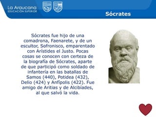 Sócrates
Sócrates fue hijo de una
comadrona, Faenarete, y de un
escultor, Sofronisco, emparentado
con Arístides el Justo. Pocas
cosas se conocen con certeza de
la biografía de Sócrates, aparte
de que participó como soldado de
infantería en las batallas de
Samos (440), Potidea (432),
Delio (424) y Anfípolis (422). Fue
amigo de Aritias y de Alcibíades,
al que salvó la vida.
 