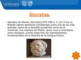 Sócrates.
 Sócrates de Atenas (Sócrates);470-399 a. C.)12 3 fue un
filósofo clásico ateniense considerado como uno de los más
grandes, tanto de la filosofía occidental como de la
universal. Fue maestro de Platón, quien tuvo a Aristóteles
como discípulo, siendo estos tres los representantes
fundamentales de la filosofía de la Antigua Grecia.
 
