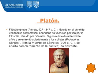Platón.
 Filósofo griego (Atenas, 427 - 347 a. C.). Nacido en el seno de
una familia aristocrática, abandonó su vocación política por la
Filosofía, atraído por Sócrates. Siguió a éste durante veinte
años y se enfrentó abiertamente a los sofistas (Protágoras,
Gorgias.). Tras la muerte de Sócrates (399 a. C.), se
apartó completamente de la política; no obstante.
 
