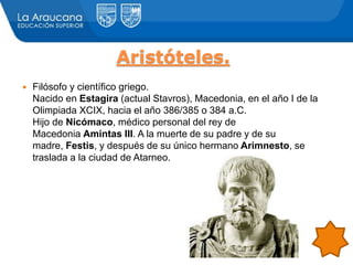 Aristóteles.
 Filósofo y científico griego.
Nacido en Estagira (actual Stavros), Macedonia, en el año I de la
Olimpiada XCIX, hacia el año 386/385 o 384 a.C.
Hijo de Nicómaco, médico personal del rey de
Macedonia Amintas III. A la muerte de su padre y de su
madre, Festis, y después de su único hermano Arimnesto, se
traslada a la ciudad de Atarneo.
 