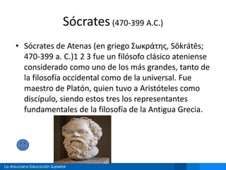 Sócrates(470-399 A.C.)
• Sócrates de Atenas (en griego Σωκράτης, Sōkrátēs;
470-399 a. C.)1 2 3 fue un filósofo clásico ateniense
considerado como uno de los más grandes, tanto de
la filosofía occidental como de la universal. Fue
maestro de Platón, quien tuvo a Aristóteles como
discípulo, siendo estos tres los representantes
fundamentales de la filosofía de la Antigua Grecia.
 