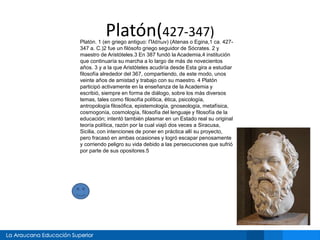 Platón(427-347)
Platón. 1 (en griego antiguo: Πλάτων) (Atenas o Egina,1 ca. 427-
347 a. C.)2 fue un filósofo griego seguidor de Sócrates. 2 y
maestro de Aristóteles.3 En 387 fundó la Academia,4 institución
que continuaría su marcha a lo largo de más de novecientos
años. 3 y a la que Aristóteles acudiría desde Esta gira a estudiar
filosofía alrededor del 367, compartiendo, de este modo, unos
veinte años de amistad y trabajo con su maestro. 4 Platón
participó activamente en la enseñanza de la Academia y
escribió, siempre en forma de diálogo, sobre los más diversos
temas, tales como filosofía política, ética, psicología,
antropología filosófica, epistemología, gnoseología, metafísica,
cosmogonía, cosmología, filosofía del lenguaje y filosofía de la
educación; intentó también plasmar en un Estado real su original
teoría política, razón por la cual viajó dos veces a Siracusa,
Sicilia, con intenciones de poner en práctica allí su proyecto,
pero fracasó en ambas ocasiones y logró escapar penosamente
y corriendo peligro su vida debido a las persecuciones que sufrió
por parte de sus opositores.5
 