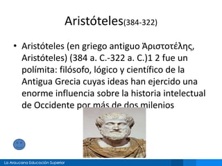 Aristóteles(384-322)
• Aristóteles (en griego antiguo Ἀριστοτέλης,
Aristóteles) (384 a. C.-322 a. C.)1 2 fue un
polímita: filósofo, lógico y científico de la
Antigua Grecia cuyas ideas han ejercido una
enorme influencia sobre la historia intelectual
de Occidente por más de dos milenios
 