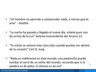• "Un hombre no aprende a comprender nada, a menos que lo
ame" - Goethe
• "La noche ha pasado y llegado el nuevo día, vístete pues con
las armas de la Luz" Axioma trascendente del Arcano 13.
• "Tu visión se volverá más clara sólo cuando puedas ver dentro
de tu corazón” Carl G. Jung
• “Nada es indiferente en éste mundo; una piedrecilla puede
tumbar el carro de un señor del mundo; recuerda que si la
palabra es de plata, el silencio es de oro".
 