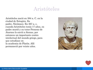 Aristóteles
Aristóteles nació en 384 a. C. en la
ciudad de Estagira. Su
padre, Nicómaco. En 367 a. c,
cuando Aristóteles tenía 17 años, su
padre murió y su tutor Proxeno de
Atarneo lo envió a Atenas, por
entonces un importante centro
intelectual del mundo griego, para
que estudiase en
la academia de Platón. Allí
permaneció por veinte años.
 
