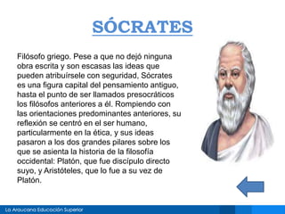 SÓCRATES
Filósofo griego. Pese a que no dejó ninguna
obra escrita y son escasas las ideas que
pueden atribuírsele con seguridad, Sócrates
es una figura capital del pensamiento antiguo,
hasta el punto de ser llamados presocráticos
los filósofos anteriores a él. Rompiendo con
las orientaciones predominantes anteriores, su
reflexión se centró en el ser humano,
particularmente en la ética, y sus ideas
pasaron a los dos grandes pilares sobre los
que se asienta la historia de la filosofía
occidental: Platón, que fue discípulo directo
suyo, y Aristóteles, que lo fue a su vez de
Platón.
 