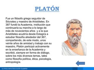 PLATÓN
Fue un filósofo griego seguidor de
Sócrates y maestro de Aristóteles. En
387 fundó la Academia, institución que
continuaría su marcha a lo largo de
más de novecientos años y a la que
Aristóteles acudiría desde Estagira a
estudiar filosofía alrededor del 367,
compartiendo, de este modo, unos
veinte años de amistad y trabajo con su
maestro, Platón participó activamente
en la enseñanza de la Academia y
escribió, siempre en forma de diálogo,
sobre los más diversos temas, tales
como filosofía política, ética, psicología,
antropología.
 