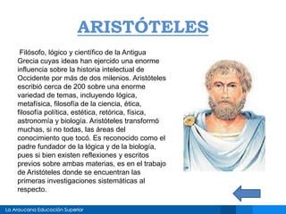 ARISTÓTELES
Filósofo, lógico y científico de la Antigua
Grecia cuyas ideas han ejercido una enorme
influencia sobre la historia intelectual de
Occidente por más de dos milenios. Aristóteles
escribió cerca de 200 sobre una enorme
variedad de temas, incluyendo lógica,
metafísica, filosofía de la ciencia, ética,
filosofía política, estética, retórica, física,
astronomía y biología. Aristóteles transformó
muchas, si no todas, las áreas del
conocimiento que tocó. Es reconocido como el
padre fundador de la lógica y de la biología,
pues si bien existen reflexiones y escritos
previos sobre ambas materias, es en el trabajo
de Aristóteles donde se encuentran las
primeras investigaciones sistemáticas al
respecto.
 