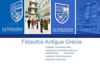 Filósofos Antigua Grecia
NOMBRE: CONSTANZA JARA
ASIGNATURA: INTRODUCCIÓN A LA
INFORMATICA EDUCATIVA
CARRERA: PSICOPEDAGOGÍA
PROFESOR: JOSÉ SILVA
 