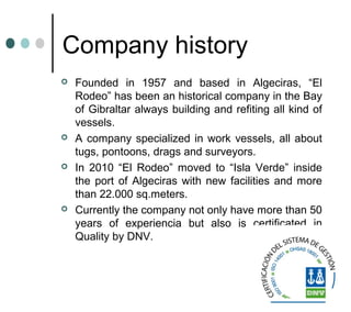 Company history
 Founded in 1957 and based in Algeciras, “El
Rodeo” has been an historical company in the Bay
of Gibraltar always building and refiting all kind of
vessels.
 A company specialized in work vessels, all about
tugs, pontoons, drags and surveyors.
 In 2010 “El Rodeo” moved to “Isla Verde” inside
the port of Algeciras with new facilities and more
than 22.000 sq.meters.
 Currently the company not only have more than 50
years of experiencia but also is certificated in
Quality by DNV.
 