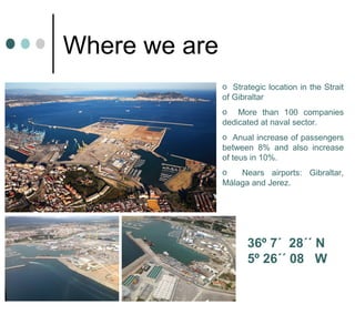 Where we are
o Strategic location in the Strait
of Gibraltar
o More than 100 companies
dedicated at naval sector.
o Anual increase of passengers
between 8% and also increase
of teus in 10%.
o Nears airports: Gibraltar,
Málaga and Jerez.
36º 7´ 28´´ N
5º 26´´ 08 W
 