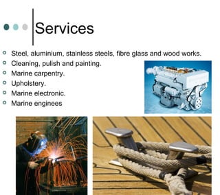 Services
 Steel, aluminium, stainless steels, fibre glass and wood works.
 Cleaning, pulish and painting.
 Marine carpentry.
 Upholstery.
 Marine electronic.
 Marine enginees
 