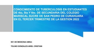 INT. DE MEDICINA UMSA:
TOLINO GONZALES ARIEL CRISTIAN
CONOCIMIENTO DE TUBERCULOSIS EN ESTUDIANTES
DE 4to, 5to Y 6to. DE SECUNDARIA DEL COLEGIO
MARISCAL SUCRE DE SAN PEDRO DE CURAHUARA
EN EL TERCER TRIMESTRE DE LA GESTION 2022
 