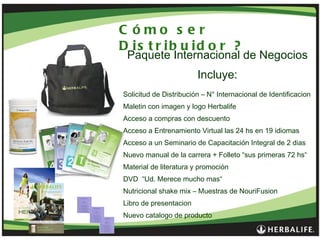 Cómo ser Distribuidor ? Paquete Internacional de Negocios Incluye: Solicitud de Distribución – N° Internacional de Identificacion Maletin con imagen y logo Herbalife Acceso a compras con descuento Acceso a Entrenamiento Virtual las 24 hs en 19 idiomas  Acceso a un Seminario de Capacitación Integral de 2 dias Nuevo manual de la carrera + Folleto “sus primeras 72 hs“  Material de literatura y promoción DVD  “Ud. Merece mucho mas“ Nutricional shake mix – Muestras de NouriFusion Libro de presentacion  Nuevo catalogo de producto  