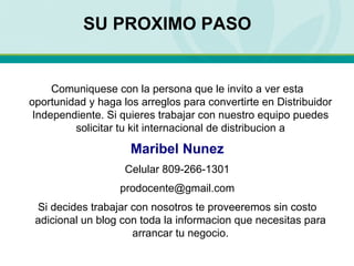 Comuniquese con la persona que le invito a ver esta oportunidad y haga los arreglos para convertirte en Distribuidor Independiente. Si quieres trabajar con nuestro equipo puedes solicitar tu kit internacional de distribucion a Maribel Nunez Celular 809-266-1301 [email_address] Si decides trabajar con nosotros te proveeremos sin costo adicional un blog con toda la informacion que necesitas para arrancar tu negocio. SU PROXIMO PASO 