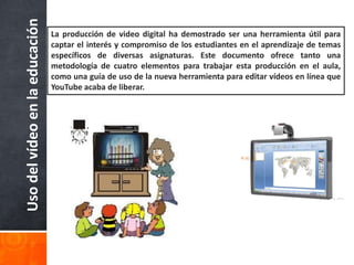 Uso del vídeo en la educación 
La producción de video digital ha demostrado ser una herramienta útil para 
captar el interés y compromiso de los estudiantes en el aprendizaje de temas 
específicos de diversas asignaturas. Este documento ofrece tanto una 
metodología de cuatro elementos para trabajar esta producción en el aula, 
como una guía de uso de la nueva herramienta para editar vídeos en línea que 
YouTube acaba de liberar. 
 