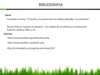 BIBLIOGRAFIA 
Libros 
Fernández Carmen "El diseño y la producción de medios aplicados la enseñanza". 
Álvarez Marcia "Sistema de Medios". Los medios de enseñanza en la Educación 
Superior. Habana 1985. p.15 
Internet 
http://www.eduteka.org/VideosAula.php 
http://www.eduteka.org/Audio.php 
http://enclavedetic.es/asignatura/archives/127 
 