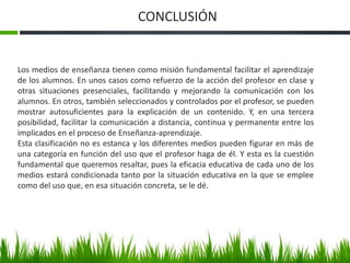 CONCLUSIÓN 
Los medios de enseñanza tienen como misión fundamental facilitar el aprendizaje 
de los alumnos. En unos casos como refuerzo de la acción del profesor en clase y 
otras situaciones presenciales, facilitando y mejorando la comunicación con los 
alumnos. En otros, también seleccionados y controlados por el profesor, se pueden 
mostrar autosuficientes para la explicación de un contenido. Y, en una tercera 
posibilidad, facilitar la comunicación a distancia, continua y permanente entre los 
implicados en el proceso de Enseñanza-aprendizaje. 
Esta clasificación no es estanca y los diferentes medios pueden figurar en más de 
una categoría en función del uso que el profesor haga de él. Y esta es la cuestión 
fundamental que queremos resaltar, pues la eficacia educativa de cada uno de los 
medios estará condicionada tanto por la situación educativa en la que se emplee 
como del uso que, en esa situación concreta, se le dé. 
 