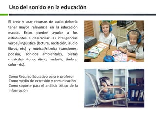 Uso del sonido en la educación 
El crear y usar recursos de audio debería 
tener mayor relevancia en la educación 
escolar. Estos pueden ayudar a los 
estudiantes a desarrollar las inteligencias 
verbal/lingüística (lectura, recitación, audio 
libros, etc) y musical/rítmica (canciones, 
poesías, sonidos ambientales, piezas 
musicales -tono, ritmo, melodía, timbre, 
color- etc). 
Como Recurso Educativo para el profesor 
Como medio de expresión y comunicación 
Como soporte para el análisis crítico de la 
información 
 