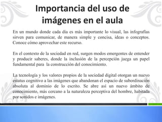 Importancia del uso de 
imágenes en el aula 
En un mundo donde cada día es más importante lo visual, las infografías 
sirven para comunicar, de manera simple y concisa, ideas o conceptos. 
Conoce cómo aprovechar este recurso. 
En el contexto de la sociedad en red, surgen modos emergentes de entender 
y producir saberes, donde la inclusión de la percepción juega un papel 
fundamental para la construcción del conocimiento. 
La tecnología y los valores propios de la sociedad digital otorgan un nuevo 
estatus cognitivo a las imágenes que abandonan el espacio de subordinación 
absoluta al dominio de lo escrito. Se abre así un nuevo ámbito de 
conocimiento, más cercano a la naturaleza perceptiva del hombre, habitada 
por sonidos e imágenes. 
 