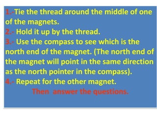 1.-Tie the thread around the middle of one
of the magnets.
2.- Hold it up by the thread.
3.- Use the compass to see which is the
north end of the magnet. (The north end of
the magnet will point in the same direction
as the north pointer in the compass).
4.- Repeat for the other magnet.
Then answer the questions.
 