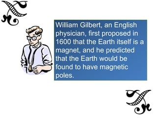 William Gilbert, an English
physician, first proposed in
1600 that the Earth itself is a
magnet, and he predicted
that the Earth would be
found to have magnetic
poles.
 
