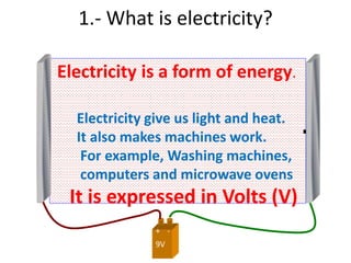 9V
+ -
Electricity is a form of energy.
1.- What is electricity?
-+
Electricity give us light and heat.
It also makes machines work.
For example, Washing machines,
computers and microwave ovens
It is expressed in Volts (V)
 