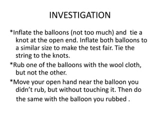 INVESTIGATION
*Inflate the balloons (not too much) and tie a
knot at the open end. Inflate both balloons to
a similar size to make the test fair. Tie the
string to the knots.
*Rub one of the balloons with the wool cloth,
but not the other.
*Move your open hand near the balloon you
didn’t rub, but without touching it. Then do
the same with the balloon you rubbed .
 