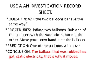 USE A AN INVESTIGATION RECORD
SHEET.
*QUESTION: Will the two balloons behave the
same way?
*PROCEDURES: inflate two balloons. Rub one of
the balloons with the wool cloth, but not the
other. Move your open hand near the balloon.
*PREDICTION: One of the balloons will move.
*CONCLUSION: The balloon that was rubbed has
got static electricity, that is why it moves.
 