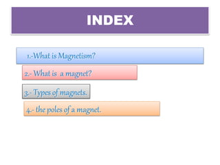 INDEX
1.-What is Magnetism?
2.- What is a magnet?
3.- Types of magnets.
4.- the poles of a magnet.
 