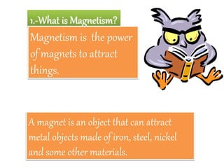 1.-What is Magnetism?
Magnetism is the power
of magnets to attract
things.
A magnet is an object that can attract
metal objects made of iron, steel, nickel
and some other materials.
2.-What is a magnet?
 