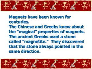 Magnets have been known for
centuries.
The Chinese and Greeks knew about
the “magical” properties of magnets.
The ancient Greeks used a stone
called “magnetite.” They discovered
that the stone always pointed in the
same direction.
 