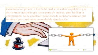 Cohesión: es el proceso a través del cual se vinculan las palabras y se
estructuran oraciones que hacen parte de un texto para facilitar la
comprensión. Así se establecen relaciones de carácter semántico que
terminan por constituirse en unidad de significación.
 